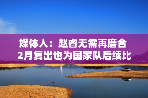 媒体人：赵睿无需再磨合 2月复出也为国家队后续比赛打好身体基础