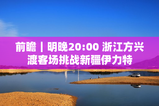前瞻｜明晚20:00 浙江方兴渡客场挑战新疆伊力特