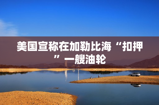 美国宣称在加勒比海“扣押”一艘油轮