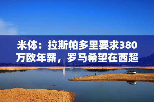 米体：拉斯帕多里要求380万欧年薪，罗马希望在西超杯前完成交易