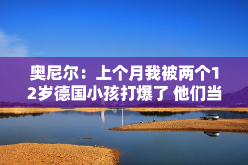 奥尼尔：上个月我被两个12岁德国小孩打爆了 他们当时在练球