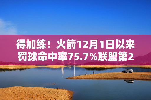得加练！火箭12月1日以来罚球命中率75.7%联盟第27 近两场都丢9个