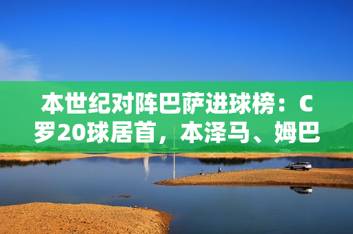 本世纪对阵巴萨进球榜：C罗20球居首，本泽马、姆巴佩前三