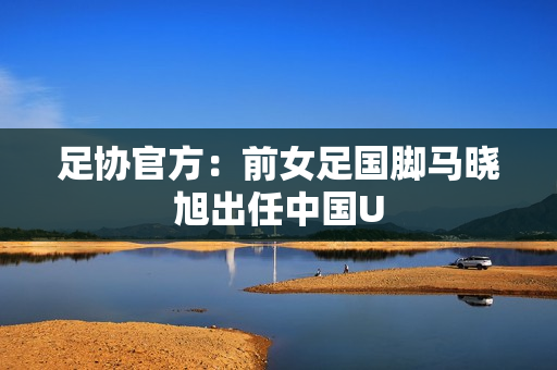 足协官方：前女足国脚马晓旭出任中国U