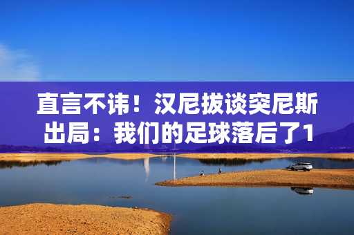 直言不讳！汉尼拔谈突尼斯出局：我们的足球落后了10年，必须反思