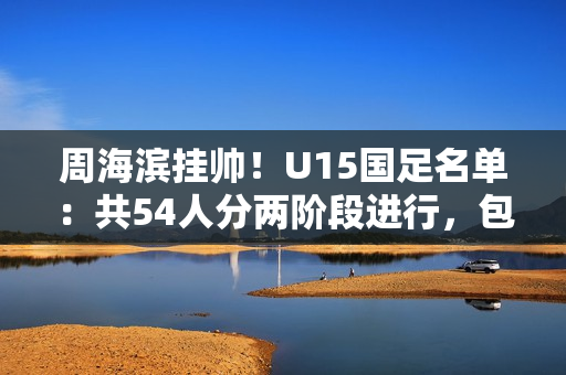 周海滨挂帅！U15国足名单：共54人分两阶段进行，包括3位旅日球员