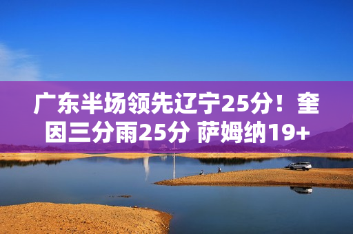 广东半场领先辽宁25分！奎因三分雨25分 萨姆纳19+6 辽宁三分9中0
