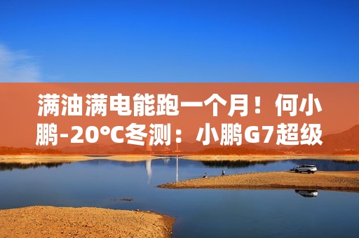 满油满电能跑一个月！何小鹏-20℃冬测：小鹏G7超级增程续航1108.3公里