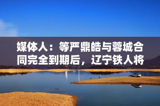 媒体人：等严鼎皓与蓉城合同完全到期后，辽宁铁人将官宣其加盟