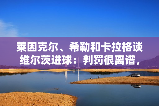 莱因克尔、希勒和卡拉格谈维尔茨进球：判罚很离谱，球员是越位的