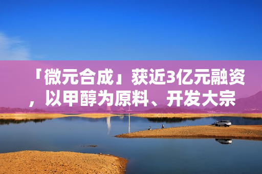 「微元合成」获近3亿元融资，以甲醇为原料、开发大宗生物基产品