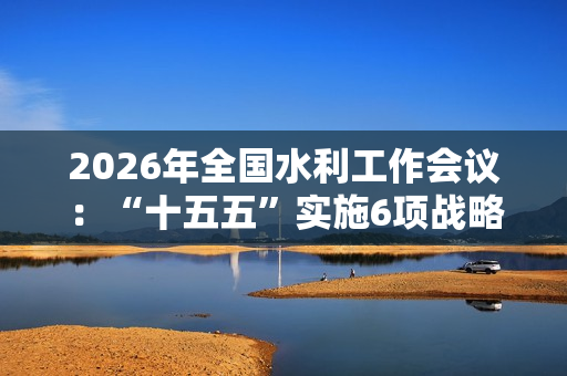 2026年全国水利工作会议：“十五五”实施6项战略任务
