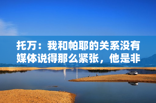 托万：我和帕耶的关系没有媒体说得那么紧张，他是非凡的球员