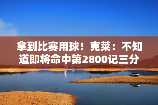 拿到比赛用球！克莱：不知道即将命中第2800记三分 感觉相当不错