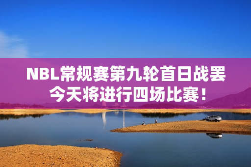 NBL常规赛第九轮首日战罢 今天将进行四场比赛！