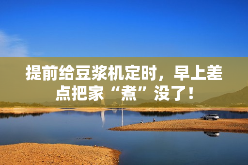 提前给豆浆机定时，早上差点把家“煮”没了！