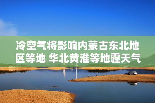 冷空气将影响内蒙古东北地区等地 华北黄淮等地霾天气逐步减弱消散
