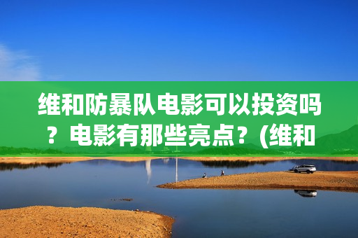 维和防暴队电影可以投资吗？电影有那些亮点？(维和防暴队电影上映时间)