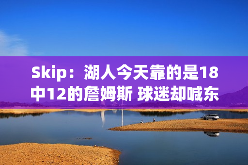 Skip：湖人今天靠的是18中12的詹姆斯 球迷却喊东契奇MVP？