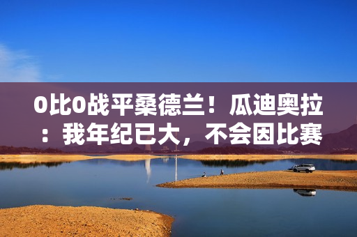 0比0战平桑德兰！瓜迪奥拉：我年纪已大，不会因比赛结果而沮丧了