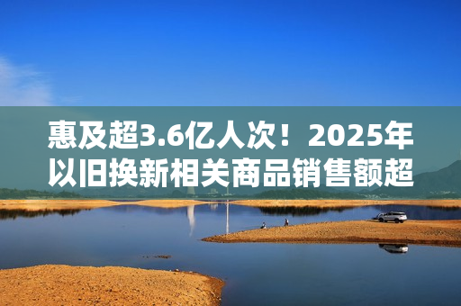 惠及超3.6亿人次！2025年以旧换新相关商品销售额超2.6万亿元