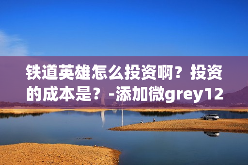 铁道英雄怎么投资啊？投资的成本是？-添加微grey121415(铁道英雄什么时候开机)