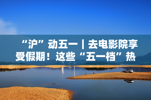 “沪”动五一｜去电影院享受假期！这些“五一档”热门片别错过