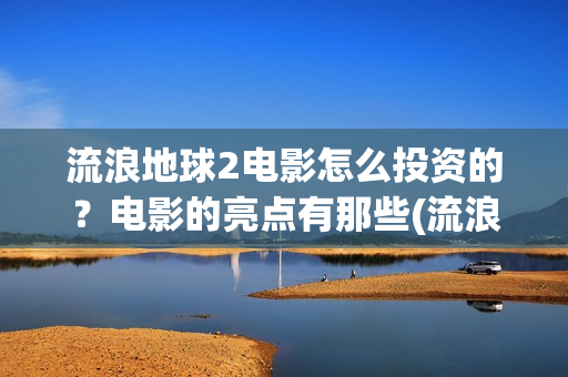 流浪地球2电影怎么投资的？电影的亮点有那些(流浪地球2电影时长)