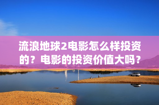流浪地球2电影怎么样投资的？电影的投资价值大吗？(流浪地球2电影票房)