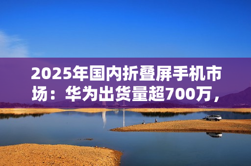 2025年国内折叠屏手机市场：华为出货量超700万，小米沦为Others