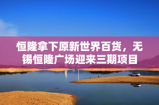 恒隆拿下原新世界百货，无锡恒隆广场迎来三期项目