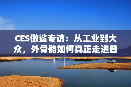 CES傲鲨专访：从工业到大众，外骨骼如何真正走进普通人的生活？