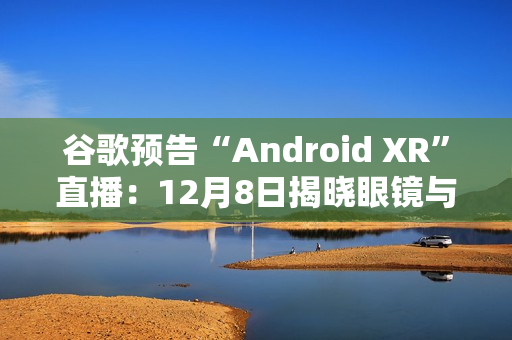 谷歌预告“Android XR”直播：12月8日揭晓眼镜与头显平台
