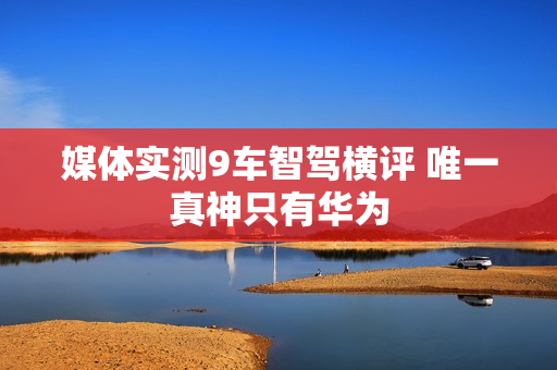 媒体实测9车智驾横评 唯一真神只有华为