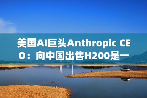 美国AI巨头Anthropic CEO：向中国出售H200是一大错误！应该更严格管制