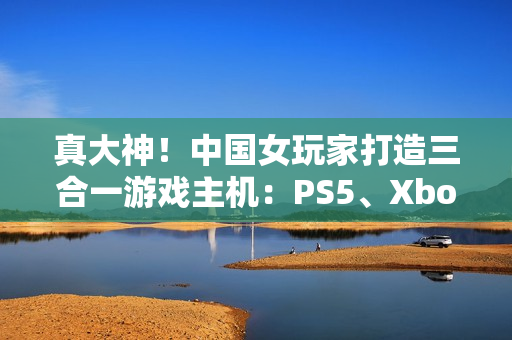 真大神！中国女玩家打造三合一游戏主机：PS5、Xbox Series S、Switch 2首次合体