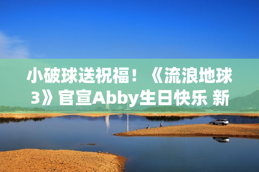 小破球送祝福！《流浪地球3》官宣Abby生日快乐 新小女孩角色引猜测