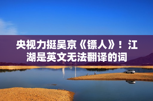 央视力挺吴京《镖人》！江湖是英文无法翻译的词