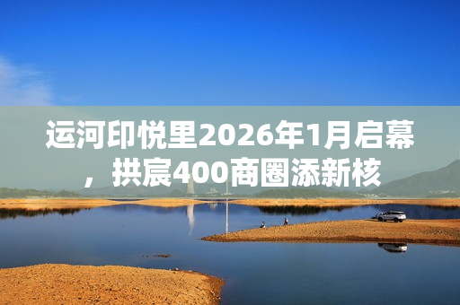 运河印悦里2026年1月启幕，拱宸400商圈添新核