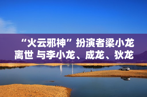 “火云邪神”扮演者梁小龙离世 与李小龙、成龙、狄龙并称“四小龙”