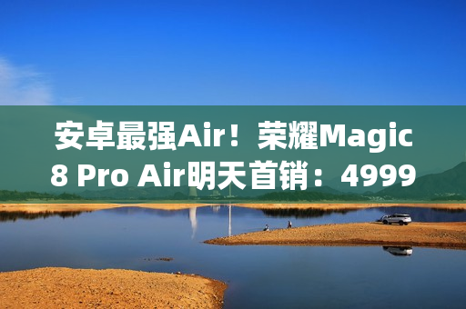 安卓最强Air！荣耀Magic8 Pro Air明天首销：4999元起