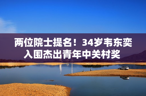 两位院士提名！34岁韦东奕入围杰出青年中关村奖 