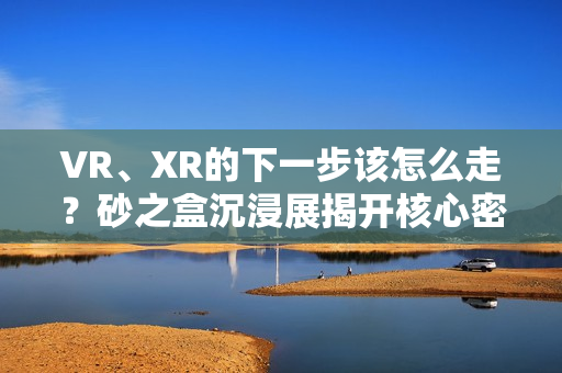 VR、XR的下一步该怎么走？砂之盒沉浸展揭开核心密码（深度观察）