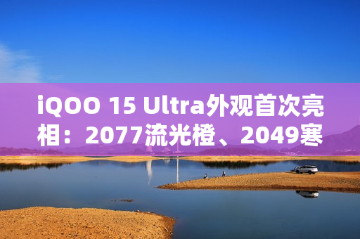 iQOO 15 Ultra外观首次亮相：2077流光橙、2049寒光蓝 未来感拉满