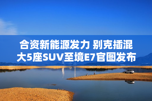 合资新能源发力 别克插混大5座SUV至境E7官图发布