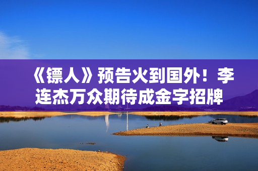 《镖人》预告火到国外！李连杰万众期待成金字招牌