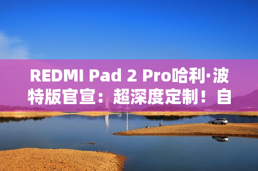 REDMI Pad 2 Pro哈利·波特版官宣：超深度定制！自带霍格沃兹收纳包