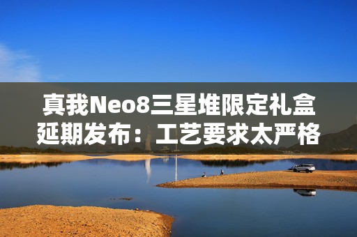 真我Neo8三星堆限定礼盒延期发布：工艺要求太严格 备货未达预期