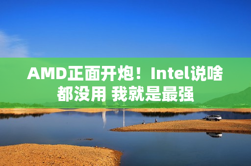 AMD正面开炮！Intel说啥都没用 我就是最强