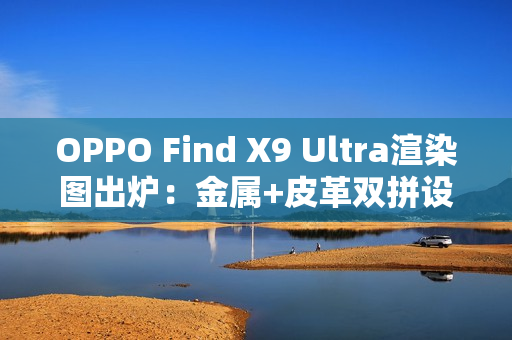 OPPO Find X9 Ultra渲染图出炉：金属+皮革双拼设计 神似相机